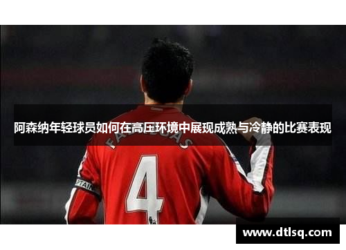 阿森纳年轻球员如何在高压环境中展现成熟与冷静的比赛表现